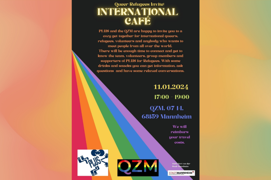 Im Titel steht: Queer Refugees Invite: International Café. Text: PLUS and the QZM are happy to invite you to a cozy get-together for international queers, refugees, volunteers and anybody who wants to meet people from all over the world. There will be enough time to connect and get to know the team, volunteers, group members and supporters of PLUS for Refugees. With some drinks and snacks you can get information, ask questions and have some relaxed conversations. 11.01.24 5 to 7 p.m in the QZM, G714 68159 Mannheim.