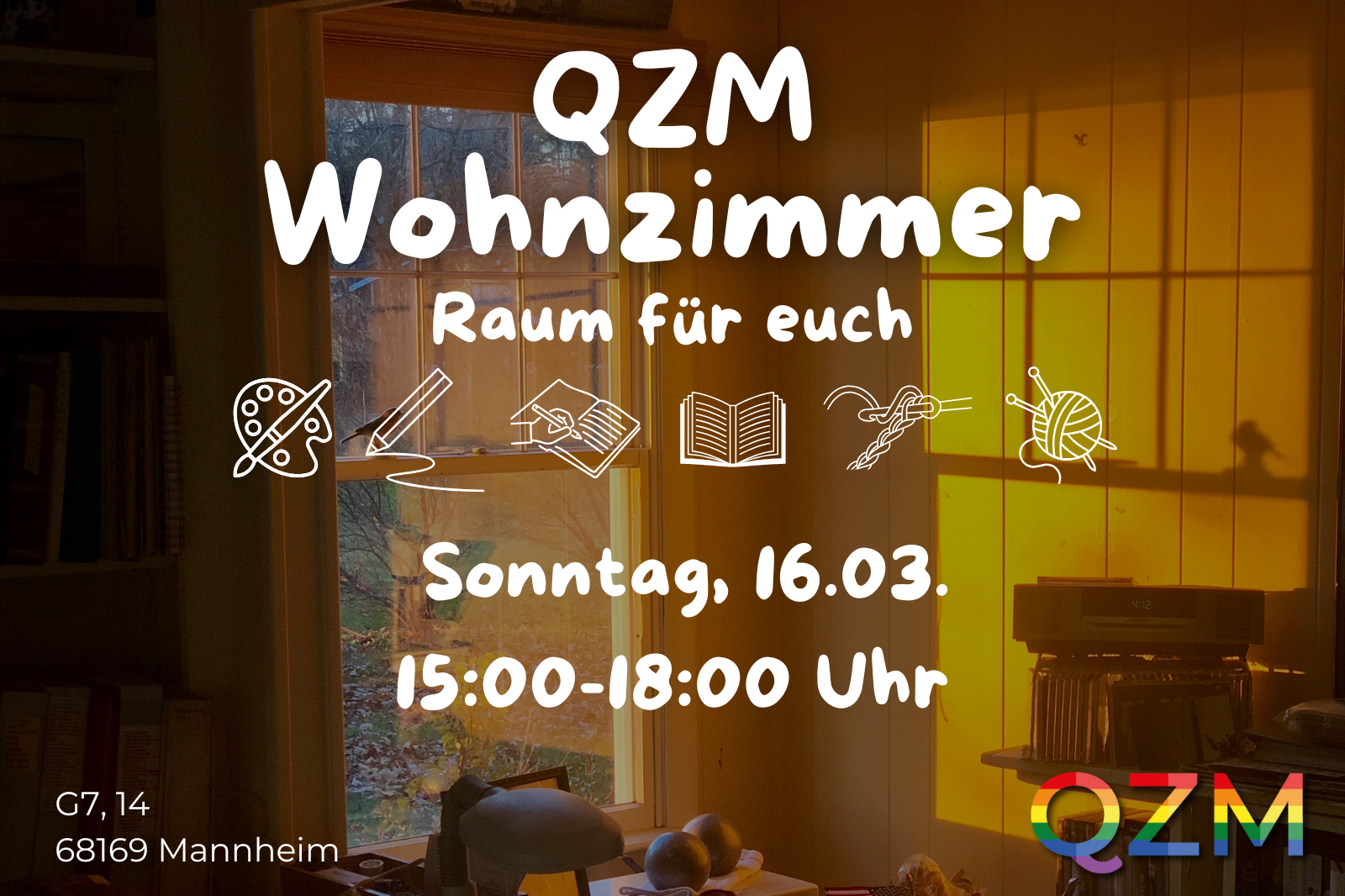 Weißer Text im Vordergrund: "QZM Wohnzimmer. Raum für euch." Text wird durch mehrere Symbole vom nächsten getrennt. Abgebildet sind eine Farbpalette, Stift, eine schreibende Hand, en Buch, ein Häkelprojekt sowie ein Garn mit zwei Nadeln. Text weiter:" Sonntag, 16.03., 15:00-18:00 Uhr" Links unten: "G7, 14, 68169 Mannheim" Rechts unten: QZM (regenbogenfarben) Das Hintergrundbild stellt einen Raum dar, in den durch ein Fenster gelbes Licht fällt.