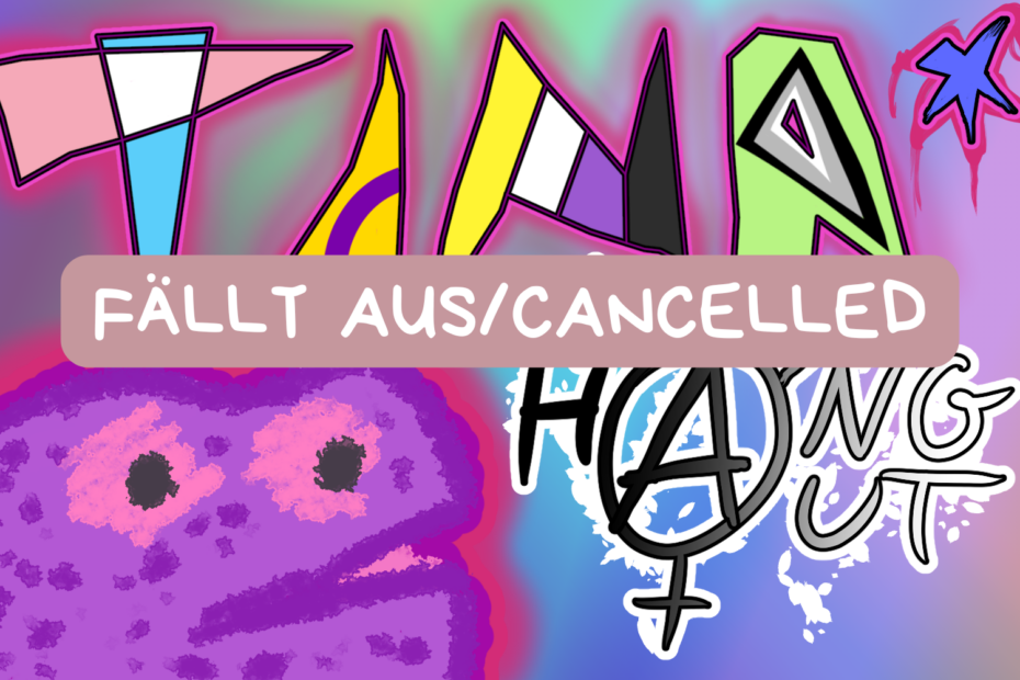 In der Mitte des Bildes steht groß: "Fällt aus/Cancelled". Die Grafik zeigt den Titel "TINA* Hangout" auf einem bunten Hintergrund. Die einzelnen Buchstaben der Abkürzund "TINA*" sind in den Farben der Trans-, Inter-, Nichtbinären- und der Agenderflagge gehalten. "Hangout" steht rechts unter der Abkürzung und ist in einem Verlauf von Schwarz zu Weiß gehalten. In der unteren linken Ecke ist ein lilafarbenes Monster abgebildet.
