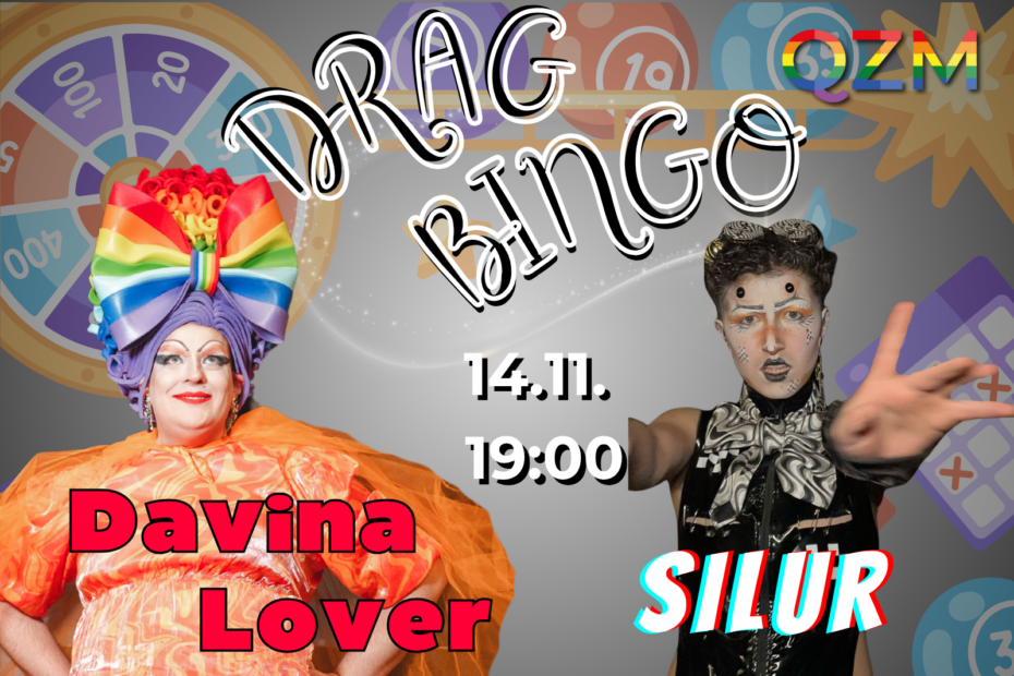 Das Bild zeigt im Hintergrund verschiedenste Bingoutensilien wie Bingokarten oder Bingokugeln. Abgebildet sind diese auf einem grauen Hintergrund. In der oberen rechten Ecke ist das Logo des QZM abgebildet. Die untere linke Ecke zeigt ein Foto von Davina Lover. Auf dem Foto trägt Davina ein orangenes Kleid, eine hohe Kopfbedeckung mit großer Schleife in Regenbogenfarben und goldene Ohrringe. Der Name "Davina Lover" steht in roten Druckbuchstaben mit schwarzer Umrandung vor ihrem Foto. In der unteren rechten Ecke ist das Foto von Silur abgebildet. Silur trägt ein schwarzes Oberteil ohne Ärmel und hat kurze Haare. Vor Silurs Foto ist der Name in weißen Großbuchstaben mit 3D-Effekt abgebildet. In der Mitte der beiden Fotos stehen folgendes Datum und die Uhrzeit in rosafarbener Schrift: 14.11. 19:00 Der Titel "Drag Bingo" steht über dem Datum in schwarz-weißen Großbuchstaben.