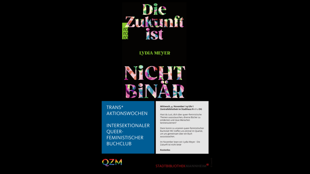 Auf dem Bild sieht man vor schwarzem Hintergrund die Informationen zum Kooperationsbuchclub mit der Stadtbibliothek Mannheim. Bunt und groß steht der Titel des Buches "Die Zukunft ist nicht binär" geschrieben, sowie kleiner der Autor*innenname Lydia Meyer. Unten auf der Seite sind die Logos der Stadtbibliothek Mannheim und QZM zu sehen. In einem blauen Kasten steht: TRANS* AKTIONSWOCHEN INTERSEKTIONALER QUEERFEMINISTISCHER BUCHCLUB